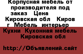 Корпусная мебель от производителя под заказ › Цена ­ 1 000 - Кировская обл., Киров г. Мебель, интерьер » Кухни. Кухонная мебель   . Кировская обл.